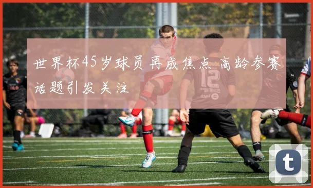 世界杯45岁球员再成焦点 高龄参赛话题引发关注