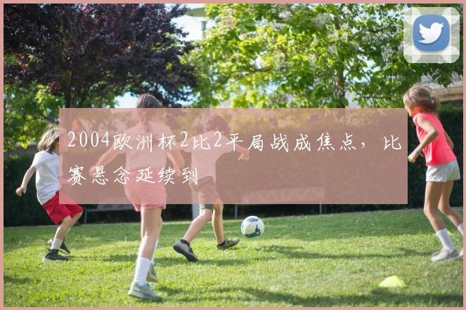 2004欧洲杯2比2平局战成焦点,比赛悬念延续到