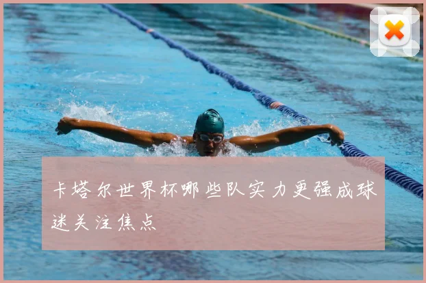 卡塔尔世界杯哪些队实力更强成球迷关注焦点
