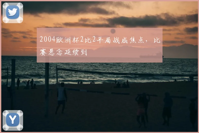2004欧洲杯2比2平局战成焦点,比赛悬念延续到