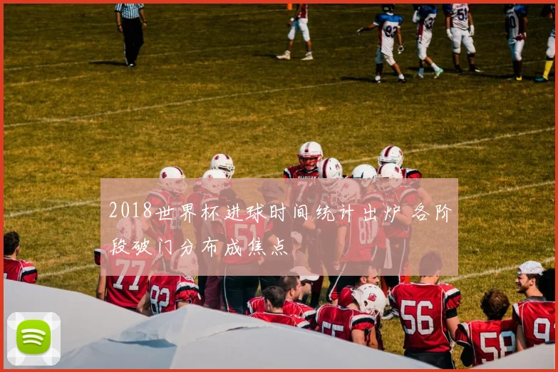 2018世界杯进球时间统计出炉 各阶段破门分布成焦点