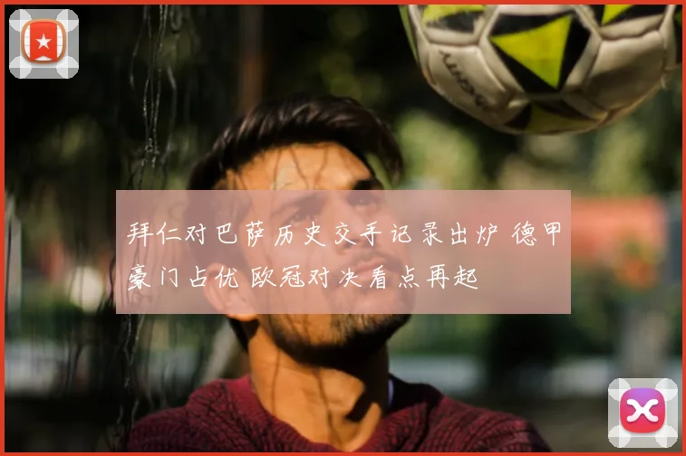拜仁对巴萨历史交手记录出炉 德甲豪门占优 欧冠对决看点再起