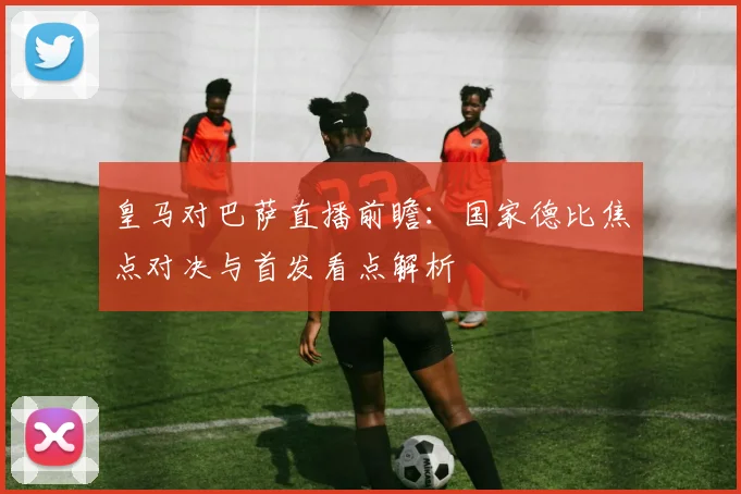 皇马对巴萨直播前瞻：国家德比焦点对决与首发看点解析