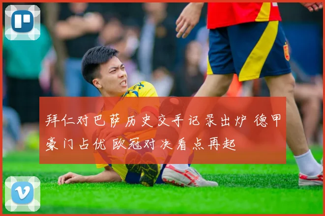 拜仁对巴萨历史交手记录出炉 德甲豪门占优 欧冠对决看点再起